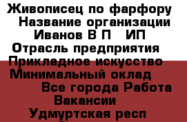 Живописец по фарфору › Название организации ­ Иванов В.П., ИП › Отрасль предприятия ­ Прикладное искусство › Минимальный оклад ­ 30 000 - Все города Работа » Вакансии   . Удмуртская респ.,Сарапул г.